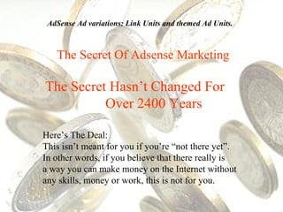 The Secret Of Adsense Marketing The Secret Hasn’t Changed For  Over 2400 Years Here’s The Deal:  This isn’t meant for you if you’re “not there yet”.  In other words, if you believe that there really is  a way you can make money on the Internet without any skills, money or work, this is not for you. AdSense Ad variations: Link Units and themed Ad Units. 