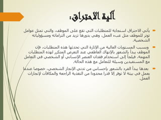 ‫االحتراق‬‫آلية‬
:

‫يأتي‬
‫تمث‬ ‫والتي‬ ،‫الموظف‬ ‫على‬ ‫تقع‬ ‫التي‬ ‫للمتطلبات‬ ‫استجابة‬ ‫االحتراق‬
‫عوامل‬ ‫ل‬
‫ومسؤولياته‬ ‫التزاماته‬ ‫من‬ ‫تزيد‬ ‫بدورها‬ ‫وهي‬ ،‫العمل‬ ‫عبء‬ ‫مثل‬ ‫للموظف‬ ‫توتر‬
‫الشخصية‬
.

‫فإن‬ ،‫المتطلبات‬ ‫هذه‬ ‫تحدثها‬ ‫التي‬ ‫اإلثارة‬ ‫من‬ ‫العالية‬ ‫المستويات‬ ‫وبسبب‬
‫المتطل‬ ‫لهذه‬ ‫المتكرر‬ ‫التعرض‬ ‫عند‬ ‫العاطفي‬ ‫باإلنهاك‬ ‫بالشعور‬ ‫يبدأ‬ ‫الموظف‬
‫بات‬
‫الت‬ ‫في‬ ‫الشخصي‬ ‫أو‬ ‫اإلنساني‬ ‫العنصر‬ ‫فقدان‬ ‫استخدام‬ ‫إلى‬ ‫فيلجأ‬ ،‫المهمة‬
‫عامل‬
‫الحالة‬ ‫هذه‬ ‫مع‬ ‫للتعامل‬ ‫وسيلة‬ ‫المستفيدين‬ ‫مع‬
.

‫ع‬ ‫خصوصا‬ ،‫الشخصي‬ ‫اإلنجاز‬ ‫تدني‬ ‫من‬ ‫بإحساس‬ ‫بالشعور‬ ‫الفرد‬ ‫يبدأ‬ ‫بعدها‬
‫ندما‬
‫إلنج‬ ‫والمكافآت‬ ‫الراجعة‬ ‫التغذية‬ ‫من‬ ‫محدودا‬ ‫قدرا‬ ‫إال‬ ‫توفر‬ ‫ال‬ ‫بيئة‬ ‫في‬ ‫يعمل‬
‫ازات‬
‫العمل‬
.
 