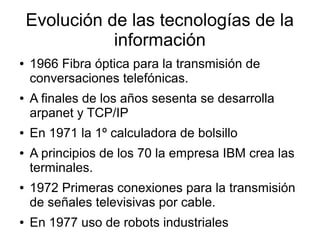 Evolución de las tecnologías de la
información
● 1966 Fibra óptica para la transmisión de
conversaciones telefónicas.
● A finales de los años sesenta se desarrolla
arpanet y TCP/IP
● En 1971 la 1º calculadora de bolsillo
● A principios de los 70 la empresa IBM crea las
terminales.
● 1972 Primeras conexiones para la transmisión
de señales televisivas por cable.
● En 1977 uso de robots industriales
 