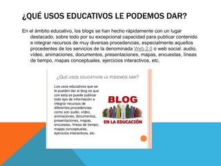¿QUÉ USOS EDUCATIVOS LE PODEMOS DAR?
En el ámbito educativo, los blogs se han hecho rápidamente con un lugar
destacado, sobre todo por su excepcional capacidad para publicar contenido
e integrar recursos de muy diversas procedencias, especialmente aquellos
procedentes de los servicios de la denominada Web 2.0 o web social: audio,
vídeo, animaciones, documentos, presentaciones, mapas, encuestas, líneas
de tiempo, mapas conceptuales, ejercicios interactivos, etc.
 