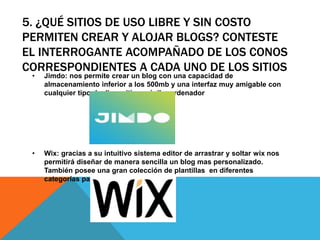 5. ¿QUÉ SITIOS DE USO LIBRE Y SIN COSTO
PERMITEN CREAR Y ALOJAR BLOGS? CONTESTE
EL INTERROGANTE ACOMPAÑADO DE LOS CONOS
CORRESPONDIENTES A CADA UNO DE LOS SITIOS
• Jimdo: nos permite crear un blog con una capacidad de
almacenamiento inferior a los 500mb y una interfaz muy amigable con
cualquier tipo de dispositivo móvil u ordenador
• Wix: gracias a su intuitivo sistema editor de arrastrar y soltar wix nos
permitirá diseñar de manera sencilla un blog mas personalizado.
También posee una gran colección de plantillas en diferentes
categorías para elegir
 