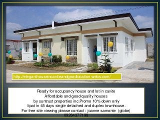Ready for occupancy house and lot in cavite
Affordable and good quality houses
by suntrust properties inc.Promo 10% down only
lipat in 45 days single detached and duplex townhouse.
For free site viewing please contact : joanne samonte (globe)
09264377198
http://eleganthouseincaviteandgoodlocation.webs.com/
 