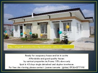 Ready for occupancy house and lot in cavite
Affordable and good quality houses
by suntrust properties inc.Promo 10% down only
lipat in 45 days single detached and duplex townhouse.
For free site viewing please contact : joanne samonte (globe) 09264377198
http://eleganthouseincaviteandgoodlocation.webs.com/
 