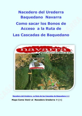 Nacedero del Urederra
Baquedano Navarra
Como sacar los Bonos de
Acceso a la Ruta de
Las Cascadas de Baquedano
Nacedero del Urederra La Ruta de las Cascadas de Baquedano (+)
Mapa Como Venir al Nacedero Urederra  (+)
 