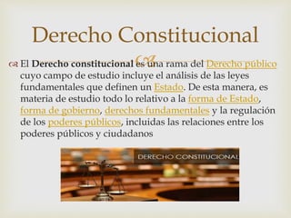  El Derecho constitucional es una rama del Derecho público
cuyo campo de estudio incluye el análisis de las leyes
fundamentales que definen un Estado. De esta manera, es
materia de estudio todo lo relativo a la forma de Estado,
forma de gobierno, derechos fundamentales y la regulación
de los poderes públicos, incluidas las relaciones entre los
poderes públicos y ciudadanos
Derecho Constitucional