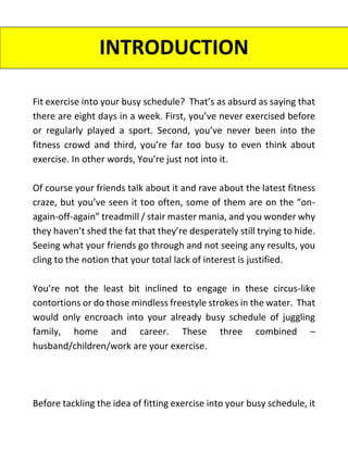 INTRODUCTION
Fit exercise into your busy schedule? That’s as absurd as saying that
there are eight days in a week. First, you’ve never exercised before
or regularly played a sport. Second, you’ve never been into the
fitness crowd and third, you’re far too busy to even think about
exercise. In other words, You're just not into it.
Of course your friends talk about it and rave about the latest fitness
craze, but you’ve seen it too often, some of them are on the “on-
again-off-again” treadmill / stair master mania, and you wonder why
they haven’t shed the fat that they’re desperately still trying to hide.
Seeing what your friends go through and not seeing any results, you
cling to the notion that your total lack of interest is justified.
You’re not the least bit inclined to engage in these circus-like
contortions or do those mindless freestyle strokes in the water. That
would only encroach into your already busy schedule of juggling
family, home and career. These three combined –
husband/children/work are your exercise.
Before tackling the idea of fitting exercise into your busy schedule, it
 