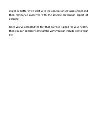might be better if we start with the concept of self-assessment and
then familiarize ourselves with the disease-prevention aspect of
exercise.
Once you’ve accepted the fact that exercise is good for your health,
then you can consider some of the ways you can include it into your
life.
click here :
https://tinyurl.com/379zt3ny
 