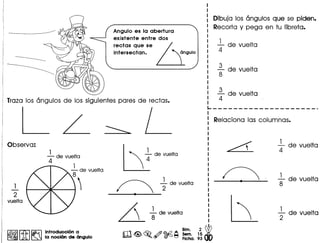 Angulo es la abertura
existente entre dos
rectas que se / ~ an
inter.ecton. U9U10
Traza los angulos de los siguientes pares de rectas.
L
,- de vue Ita
4
,
2
vuelta
. r.&§§I ~ ~ Introducci6n a
~ ~ ~ la noci6n de angulo
, 7devuelta
~ fdevue,ta
~ idevue,to
m~~ ~~~ ~~.1~ W• ~ ~ Flcha. 93 dO
Dibuja los angulos que se piden.
Recorta y pega en tu Iibreta.
-' de vuelta
4
3 .
- de vuelta
8
1..- de vueIta
4
~-------------------_.
-' de vuelta
4
-' de vueIta
8
+de vuelta
 