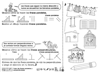 Las Ifneas Que siguen la misma dtrecci6n y
nunca se encuentran las lIamamos paralelas.
~ ~
Observa c6mo se" trazan las Irneas paralelas.
Trazo Lrneasparalelas
2 3
Realiza un dibujo trazando Ifneas paralelas.
Dos rectas son perpendiculares si
al cortarse forman angulos rectos.
Observa como se trazan las Ifneas perpendiculares.
Trazo L1neasperpendiculares
~ ~l-~Colorea de azul las Ifneasparalelas, de raja las perpendiculares
y peg a el ejercicia en tu libreta. l'
1%;l11,Q, IC!:i'il Trazo de. lInea. paralela. y rT'i ~ ~ .&J@!C A ~".:;. 1~ Wli0, ~ perpendlculares ~. {!Y ©f'-J ~ Fiche. 95 00
 