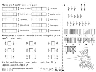 Colorea 10 fracci6n que se te pide.
CCTI:TI ;cinco quintos ccrn=IJ ~un sextos
CCTI:TI ~cuatro quintos ccrn=IJ ~cuatro sextos
Observando el ejercicio anterior, escribe los signos>, < 0= 5 T R A
segun corresponda.
1
D 3 4
D 3 5
D 5
- - - - - -
5 5 6 6 6 6 N G 0
4
D 5 4
D 2 2
D 4
- - - - - -
5 5 5 5 6 6
M C
3
D 2 5
D 1 2
D 5
- - - - - -
6 5 6 5 5 6
Escribe las letras que corresponden a coda fracci6n y
aparecera un mensaje. 1
I~IIitI~ Comparaci6n de fracciones W<@>~~~ ;~~. l~~
o 0 Fiche. 96
CCTI:TI ~un quinto
CCTI:TI ~dos quintos
CCTI:TI ~tres quintos
ccrn=IJ
ccrn=IJ
ccrn=IJ
2
(; dos sextos
~ tres sextos
5. t(; CinCO sex os
431
546
T U
2 1
5 5
1 1 4 3 3- - - - -
2 3 6 6 4
1 1 3 2 4 1 2 3- - - - - - - -
3 2 5 4 6 2 3 4
 