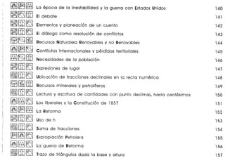 ~~~
~~B!J
~B!J~
~B!J~
~~[iJ
~~~
~~B!J
~B!J~
~B!J~
~[iJB!J
~B!J~
~~~
~~~
~B!J~
~B!J~
~~~
~~~
~B!J~
La epoca de la inestabilidad y la guerra con Estados Unidos 140
141
142
143
144
145
146
147
148
149
150
151
152
153
154
155
156
157
Elementos y planeaci6n de un cuento
EI di61ogo como resoluci6n de conflictos
Recursos Naturales: Renovables y no Renovables
Conflictos internacionales y perdidas territoriales
Necesidades de la poblaci6n
Expresiones de lugar
Ubicaci6n de fracciones decimales en la recta numerica
Recursos minerales y petroliferos
Lectura y escritura de cantidades con punto decimal, hasta centesimos
Los liberales y la Constituci6n de 1857
La Reforma
Expropiaci6n Petrolera
La guerra de Reforma
Trazo de tri6ngulos dada la base y altura
 