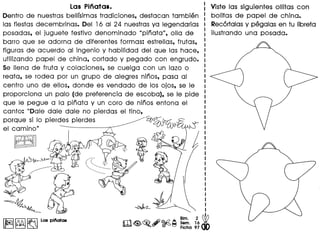 Las Pinatas.
Dentro de nuestras bellfsimas tradiciones, destacan tambien
las fiestas decembrinas. Del 16 al 24 nuestrasya legendarias
posadas, el juguete festivo denominado upinata", olla de
barre que se adorna de diferentes formas: estrellas, frutas,
figuras de acuerdo al ingenio y habilidad del que las hace,
utilizando papel de china, cortado y pegado con engrudo.
Se Ilena de fruta y colaciones, se cuelga con un lazo 0
reata, se rodea por un grupo de alegres ninos, pasa al
centro uno de ellos, donde es vendado de los ojos, se Ie
proporciona un palo (de preferencia de escoba), se Ie pide
que Ie pegue a la pinata y un cora de ninos entona el
canto: uDale dale dale no pierdas el tino,
porque si 10 pierdes pierdes ~~
el camino"
la9JJ
~
~ ~~
.,; ~ ~ ..6' @>2 ~ ~::::;. 1
2
6 @
~ ~~ ~ Flcha 97 (f()
I~I~~. Las pinatas
Viste las siguientes ollitas con
bolitas de papel de china.
Recortalasy pegalas en tu Iibreta
i1ustrando una posada.
 