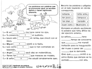 I@, @I ~ I ~ Significado de palabras
@0!J0'ij JA. ~ segun el contexto. Par6nlmos
81m. 2 ~
Sem, 17
Ficha 98
Los par6nimos son palabras que
se pronuncian igual. se escriben
distinto y tienen significado
diferente.
1•- EI sol ~~~~~~~~~~~~~~~~~~~~~~~!,me hace cerrar los ojos.
2. - Tu presencia f·..-.------2··... ·-----~ el auditorio.
----------------------- ..3.- Laura vera r-···-------3--········-1sin lentes, que choco con el• I
------------------ 1
arbol.
4.- Miguel [---·-·····4··---······1asistio a la fiesta.
---------_ ••• _---- 1
5.- Luis canta [~~~~~~~~~~~~~~~~~~~~Jque 10 han contratado en
television.
6.- Angel f-·······---6---···-··--jsaco diez en matematicas.
--------_ •• _------. 1
p-------_._---------_._----
7.- Tienes tan ~ 7 i que mereces ser modelo.
._------------_.-._--------,-------. __ ._---------_ ...-
7.- EI senor 8 i me saluda amablemente aver.
...._---- ..._----------_ ..'
m~~~~~
Recorta las palabras y pegalas
en el lade izquierdo en donde
corresponda.
r·jC;riii(jri~~-·-·~--;~_._----_._---_._- I
-----_ ..._-------- ...._-,
; brilla ante 21
------------------ 1
f-ta-n··poc-o--;··~
---------_ .._----------_.
..._--------------------,
~tampoco 4 i.----------------- 1
-----------------.----- ------------_.---------
tan bien 5 tam bien 6
----------------------- -----------------------
f·b~Lj~n··ro-~t-r-o-~1 -au~·nrostr·o ---s-11 -------------------_
1
---------~---------- I
Completa el parrafo escribiendo
la palabra que falta. Utiliza las
del ejercicio anterior.
La senora tiene
____ tiempo de conocerme
que me mando
invitacion para la inauguracion
del museo a pesar del _
____ que Ie demostre.
Creo que omitio a su
primo Carlos que siempre se ha
portado con ella•
 