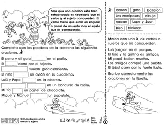 Para que una oracian este bien
estructurada es necesario que el
verba y el sujeto concuerden: EI
verba tiene que estar en singular
o plural de acuerdo con el sujeto
que Ie corresponda.
@
Completa con las palabras de la derecha las siguientes
oraciones. 1
---------------,
EI perro y el gate !en el patio.
i------------i ---------------
EIL J corre por el tejado.
r-------~-------------·-------
! l vuelan graciosamente.a •• _
EI nino r···············]un avi6n en su cuaderno.I. .1
Lulu y Pepe r···············!en la alberca.
'.----_. --------~
P··························1r···················!en un concurso de baile.
. . .,---------------------------, ._--_._--_._--------~
Mi tra r··········!un pastel de chocolate.. .
Miguet"Y··M·c:i'nuelC~~~~~~~~~~~~~~~~un papalote.
I
I
I
I
I
I
I
I
Bim. 3~
Sam. 17'
Ficha. 101
---==------I@,@II t{.b I ~ Concordancia entre
@Q!JOru ~ ~ verba y sujeto
l' r·C·Orren··l f""g"ato···l r··baiiar·on··!I • I I I I
...._---_ ...._.- --_.--- ..----- .__ ..........••••.•••
r-·----···--···------·_------- ~-----_ .
i Las mariposas! ; dibuja j
._-----_._-_ .._ ..__ ._-----.--~ '._--------------,
r·nadan""~r·iu·ps··Y""j"uo"ri""l~--_._ .._._-_._- ._.---------_._._ ~
r·ii·fio·1 r·hie·fero·n"OJI••.• _ ••• _ .•.•• 1 I.;;..•.•.•.•.•.•.•.•.•.•.•.•.•.•.•.•.• ~
Marca con una X los verbos 0
sujetos que no concuerdan.
Luis juegan en el parque.
EI lore y la gallina es amigos.
Mi papa bailan mucho.
Los amigos compr6 una pelota.
EIarbol caen con la fuerte lIuvia.
Escribe correctamente las
oraciones en tu libreta.
 