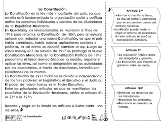 La Constitucion.
La Constituci6n es la lev mas importante del pars, va que
en ella esta fundamentada la organizacion social V polrtica;
define los derechos individuales V sociales de los ciudadanos
de la Republica Mexicana.
En Queretaro, los revolucionarios se reunieron a fines de
1916 para reformar la Constitucion de 1857, pero al revisarla
optaron por redactar una nueva Constitucion, va que el pars
habra cambiado, habra nuevas aspiraciones sociales V
pollticas, es asi como se decidio cambiar la lev. Luego de
varios meses, el 5 de febrero de 191 7 se promulgo la Nueva
Constitucion Mexicana. En la Constitucion Polltica de 191 7
predomina el ideal democratico de la nacion, respetar V
aplicar las leves, asi como la designacion de las autoridades
por los ciudadanos, a traves de elecciones, tambien son
prioridades de la misma.
La Constituci6n de 191 7 mantuvo la division e independencia
de los tres poderes: el Legislativo, el Ejecutivo V el Judicial.
EI poder de mavor fuerza es el Poder Ejecutivo.
Entre los principales artrculos en que se manifiestan los
propositos de la Revolucion Mexicana, estan: el artrculo 3°,
I el 270 V el 123°.
Recorta V pega en tu Iibreta los artrculos e i1ustracada uno
de ellos.1'
Iir.nl~ 'NIlla Con.tttucl6n m<@. ~ #@42 ~~. 1~ Wr ~ ~ . (§}'::J Flcha. 103 00
t~~···~························_···__·_--_····_-----_·-
A ... Art! culo 27° ...
~ ~
· .: -Son de la nacion la tierra, :
f los rlos,las costas y yacimientos fI •
.... que se encuentren dentro del :'
I "
:' territorio nacional. "I
I I
: -La Nacion puede ceder 0 :
! negar el derecho de propiedad.l
:. En este articulo se base la :.
. expropiacion petrolera. .
· . _---------------------------------_._---_._--~
~----------------------------------------------------,. .· .... Art! culo 3° ...
· .· .
i-La educacion b6sica debe i
j ser obligatoria y gratuita. j
,/ -La Educacion que imparte el ....
.... gobierno debe ser laica. /
I I
I •
· .· .· .· ,
· .· .· .· .· .· .· .· .· .· .. ._----------_._ .._-----------------_._------_ .._. __ ..~
~:---_...__ ..__ ._-_ ....._------_ ..._--_._------------'
... Art! culo 123° ...
· .· .i - Defiende los derechos de i
f los trabajadores. f
....- Reconoce los sindicatos. ....
I I
,., - Reconoce el derecho de ...
: .: huelga. i• I
• I
• I
· .· .· .· .· .· .· .· .· . ~
,_ .._._-_ ..__ ._-_._-_ .._._ ...._ ..._-_._--------.--_._~
 