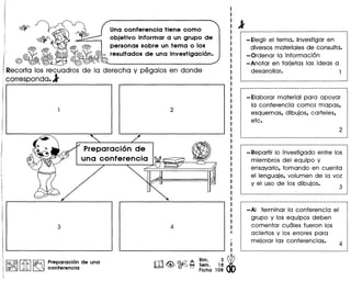 Una conferencia tiene como
objetivo informar a un grupo de
personas sobre un tema 0 los
resultados de una investigaci6n.
I@, ©Il.£b I~ Preparaci~n de una
@fJ!f>ru )A ~ conferencla
Bim.
Sem.
Ficha
•
I
I
3~1
18
108
- Elegir el tema. Investigar en
diversos materiales de consulta.
-Ordenar la informacion
-Anotar en tarjetas las ideas a
desarrollar. 1
-Elaborar material para apoyar
la conferencia como: mapas.
esquemas. dibujos. carteles.
etc.
- Repartir 10investigado entre los
miembros del equipo y
ensayarlo. tomando en cuenta
el lenguaje. volumen de la VOl
y el uso de los dibujos.
--------------------------------_ ..--------------------············I
I
I
I
I
I
I
··I
···
_. ••• • .1
-AI terminar la conferencia el
grupo y los equipos deben
cOnlentar cu61es fueron los
aciertos y los errores para
mejorar las conferencias.
 