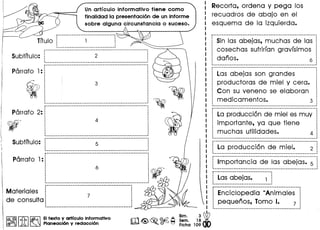 ---------------------------------. ,,,,
..
Un articulo informativo tiene como
finalidad la presentaci6n de un informe
sobre alguna circunstancia 0 suceso.
--~----------------------------------------------------_._---., ,
Subtftulo: 1 2 i, ,~ 1
r-----------------------------------------------------------,
Parrafo 1:1
,,,
ti
r------------------------------------------------·---·------:
2_: :
- : I
· ', '
: 4 :, ., .· ', '
· ', '
:_----------------------------------------------------------_:
------------------------------------------------------ Mm., .· ,
: 5 :, ,
, .1 •• _----_.------------------------------_._------- 1
6 ~
;-:--:--:--::----::--::--:-":::::--::::::::::::::::::::::::::---."---- ef/J3
Materiales ~ l
de consulta j 7 ;
· ,
:__ ._. __ ._----------------------------------------~
I~@IIJb I~ EItexto y artrculo informatlvo
®~ 1A ~ Planeacl6n y redaccl6n
m<@~.~~ :~~. 1~ WFicha 10900
Recorta, ordena V peg a los
recuadros de abajo en el
esquema de la izquierda.
r----------------------------------------------------- Am.
, Sin las abejas, muchas de las ;,
cosechas sufrirfan gravfsimos !
danos. 6 1.____________________________________________________________ 1
r----------------------------------------------------- Mm., ,
1 Las abejas son grandes i'. .
; productoras de miel V cera. ;, ,, .: Can su veneno se elaboran :, ., .
: medicamentos. 3 :. ,
._---------------------------------------------------- A_am'
La producci6n de miel es muv
importante, va que tiene
muchas utilidades.
La producci6n de miel.
,,
2 :.
Importancia de las abejas. 5
Lasabejas.
,
.
1 :,
Enciclopedia "Animales
pequenos, Tomo I. 7
 