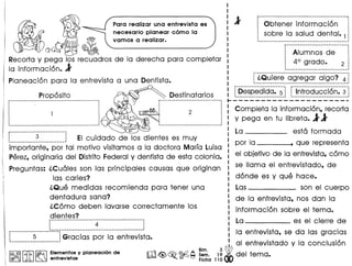 -~Qu-ie rs··(j-greg a r--oig-o?-.~-1• •• .1
~_.-----------------------~ r-----------------------------·
Proposito Destinatarios ~Despedida. 5 ~ ~ Introduccion. 3 j
:--------------------------------------_. ---..-., •....:-.:..:-.:..:-.:..:-.:..:..:..:-.:..:-.:..:..:..:..:.. ..:.:-':'':.':-':-':.':.': -,:-,:-.::
,,
1 2 Completa la informacion, recorta
~ y pega en tu libreta. 11I ! I
1 --------------------------_
1
~---.- -.--.--.-.------~ La esta formada
L. ~ j EI cuidado de los dientes es muy -----
importante, por tal motivo visitamos a la doctora Marfa Luisa por /a , que representa
Perez,originaria del DistritoFederal y dentista de esta colonia. el objetivo de la entrevista, como
 Preguntas: l.Cuales son las principales causas que originan se llama el entrevistado, de
f las caries? donde es y que hace.
l.Que medidas recomienda para tener una Las son el cuerpo
dentadura sana? de 10 entrevista, nos dan la
l.Como deben lavarse correctamente los
dientes? informacion sobre el tema.
i-·····-··----------·--·4-·-·····-·······--·-·---~ La------ es el cierre de
, 'p .::::::--- ••••••• ---------------------------_ •••• _.1
~ 5 ~Gracias por la entrevista. la entrevista, se da las gracias
...........................~ al entrevistodo y la conclusion
I@,@II~I~ Elementosyplaneaci6nde m<@,~¥A ~~~.1~ del tema.
I @O!JOruJA. ~ entrevistas ~. ~ t=J Fiche 110
~1Recorta y pega los recuadros de la derecho para completar
la informacion. 1
Planeacion para la entrevista a una Dentista.
Para realizar una entrevista es
necesario planear como la
vamos a realizar.
----------------------_._-----_._--------------.
Obtener informacion j
j sobre la salud dental. 1 1
r-----------------_·---------·_---, ,
~ Alumnos de ~
! 4° grado. 2 ~
,-----._-------------------- 1
 