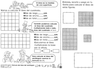 EIarea es la medida
de una superficie.,O~f{~
~{,.
Vamos a calcular el area del cuadrado.
Mide de largo cm
Mide de ancho--cm
Mide en total cm2
~~ ~
'" w
Tambi€mpodemos calcular
el area del cuadrado
multiplicando lado x lado.
'•• Area del cuadrado = I x I.
Mide de largo cm
Mide de ancho--cm
Mide en total cm2
Calculamos el area
multiplicando 10 base
por 10 altura.
CJxCJ=CJ
Para calcular el area del
rectangulo usamos la
formula: b x h.
~iI~II~ I~ Formula.del area del rectangulo m~ ~o,~~~~~.2g W~ ~ Ficha 11400
Colorea, recorta y pega en tu
libreta para calcular el area de
estas figuras.
 