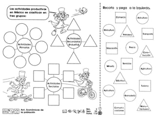 Lasactividades productivas
en Mexico se clasifican en
tres grupos:
'0·'.,
.,
oAct. Economicas de
la poblacion
Recorta y pega a la izquierda.
,.,...•.... -......•.
. ,. ,I ,
I ,
f Silvicultura ':, I
, I
, I
, I
''''.... ,..,,,
.............
r----- ..-..---..-.
···:Educaci6nl
: .· .· .· .1__ - • ~
...••...",,, ...."
" 'I ,
! Mlnerfa :, I
, I
, I
, .' "
···comerciol
····
I'I'I '
I '
I 0
I '
I '
I '
I '
I '
I '
I '-
/ Petrolera '-
t.. _.•.•.•...•...•..•_.•__.•',
/ ,'
I ,
i Pasco :
• Io I
, ..''
.•......•..__ •..,..
r- •..•------ .•---
· .· .I •
· .: Serviclos :
· ', .· ., .· .1_- _ _ ~
I',0
I '
I '
I '
I 0
I '
I '
I '
I '
/ Electrlc~I ,
I 0
~---------_._---..---....,.... ... ....,
I ,
I 0
I 0
iAplcultura :, .o :
o I
o I
, ..............,. ....'
/' ,"
I ,
(Ganaderfa :, .o •
, I
, ., .....•............... '
,,,
: Comuni-,
: caciones
,
.1•• __ ••••• _ ••••• ---
•..........
..,..... .•.....,
" .I 0
i Avicultura :
'0 '
, "
'... ..''
.......•.._ ....'
r---- .._..-----,
·•
··: Transporte
I',0
I '
I 0
I '
I '
I '
I '
/Cons-
,/ trucci6n""t._. • ~
.--....
/.,. "'
f Agricultura':, ., .o I
, ., ................•...,..
,r-------------·
···: Turismo :
· '· .· .· '· .I••••••••••••••••_ ••••••• ~
I','-I 0
I ,
I ,
I 0
I ,
I ,
/Manu~'I 0
•••facturera,t. .• •• ,
 