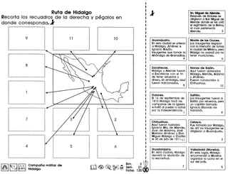 Ruta de Hidalgo
Recorta los recuadros de la derecha y pegalos en
donde corresponda.l
,,,,,
I
I
I
..I
,,,,
,,,
---------------------.-------
-----------------------------.,,,,,,,,,,
,,,,
,,,
··,,,
,,
6 :,,
I
I
,
·,
--------- .._---_._ .._-------~
I~ I~ f!0l Campana militar de
~ L::::] ~ Hidalgo m ~ ~Bim.
~~ ©Q S~m.
• ~ Flcha.
2~W
12000
Guanajuato.
En esta cludad se unieron
a Hidalgo, Jimenez e
Ignacio Ray6n.
Insurgentes que toman la
A1h6ndiga de Granaditas.
4
8n. Miguel de Allende.
Despues de Dolores se
dirigieron a Son Miguel de
Allende donde se les uni6
el regimiento de la Reina,
al cual pertenecfa
Allende. 2
Monte de las Cruces.
Los insurgentes lIegaron
con la intenci6n de tomar
la ciudad de Mexico, paro
Hidalgo no avanz6 per no
tener municiones.
Zacatecas. : Norlas de Bajen.
Hidalgo y Allende fueron: Aquf fueron apresados
a Zacatecas con el fin : Hidalgo, Allende, Aldama
de tener refuerzos y : y Jimenez.
dinero, sin embargo, aqur: Fueron conducidos a
fueron traiclonados. : Chihuahua.
8 : 10.-_. • ••• • ~ 1•••••• _--------_ •• _------_._-
Dolores.
EI 16 de septiembre de
1810 Hidalgo toc6 las
campanas de la iglesia
e invit6 al pueblo a luchar
por la independencia. 1
Saltillo•
Los Insurgentes fueron a
Saltillo per refuerzos, pero
un capitan lIamado
Ignacio Elizondo los
tralcion6.
Chihuahua.
Aquf fueron fusilados
Ignacio Ma. de Allende,
Juan de Aldama, Jose
Mariano Jimenez y Don
Miguel Hidalgo y Costilla
el 30 de jUlio de 1811.11
Guadalajara.
En esta cludad, Hidalgo
decret6 la abolici6n de
la esclavitud.
Celaya. :
Fue tomada por Hidalgo, :
de ahr 105 Insurgentes se :
dirigieron a Guanajuato. :
..,
3 :
-._-------._ ...__ ._---------~
Valladolid (Morelia).
En este lugar, Hidalgo
encomend6 a Morelos
organizar la lucha en el
sur del pars.
 