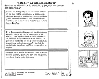 "Morelos y sus acciones militares"
Recorta los dibujos de la derecha y pegalos en donde
corresponda.l'
Morelos se distingui6 por sus acciones militares
en las que habra organizaci6n y adecuadas
tacticas. Realiz6 la etapa mas importante de la
guerra de independencia. Sus pensamientos
manifestaron la desigualdad social que vivra la
Nueva Espana.
En el Congreso de Chilpancingo establecido par
Morelos. fueron lerdos los "Sentimientos de la
Naci6n" que expresaban sus ideas. que eran:
La absoluta independencia de la Naci6n. un
gobierno distriburdo en tres poderes: ejecutivo.
legislativo y jUdicial. la supresi6n total de la
esclavitud y la religi6n cat61ica como unica en
el pars.
Despues de la muerte de Morelos. sube al poder
Vicente Guerrero.quien junto con otrosinsurgentes.
mantuvo viva la lucha libertaria.
~--
,,,,,,
.,
Morelos y sus acciones
militares
Bim. 3~
Sam. 22'
Fiche 125
 