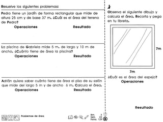 Resuelve los siguientes problemas:
Pedro tiene un jardin de forma rectangular que mide de
altura 25 cm y de base 37m. iCual es el area del terreno
de Pedro?
Operaciones Resultado
La piscina de Gabriela mide 5 m. de largo y 10m de
ancho. iCuanto tiene de area la piscina?
Operaciones Resultado
Adrian quiere saber cuanto tiene de area el piso de su salon
que mide del largo 5 m y de ancho 6 m. Calcula el area.
Operaciones Resultado
I~IIitI~ Problemas de area
Bim. 3 ~
roGG2 ~ Sem. 23 •
• Ficha. 129
l'
Observa el siguiente dibujo y
calcula el area. Recorta y pega
en tu Iibreta.
7m
iCual es el area del espejo?
Operaciones
 