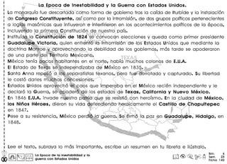La Epoca de Inestabilidad y la Guerra con Estados Unidos.
La moparqufa fue descartada eo'mo forma de gobierno tras 10cafda de Iturbide y 10instalacion
de Cohgreso Constituyente, asfcomo por 10intromision, de dos grupos polfticos pertenecientes
a 10giQsmasonicas que influyeron e interfirieron en los acontecimientos polfticos de 10epoca,
incluyeh'do 10primerq Constitucion. ,d€?nuestrO'pafs.
InstitufdE:lIO'ConstitJci61'l de 1824sEr cOrlvocan elecciones y queda como primer presidente
Guadalupe Victoria, quien enfrenf6',laintromisi6n de losEstados Unidos que mediante 10
doctrina Monroeydprovechando .10debilidad de los gobiernos, mas tarde se apoderaron
de una parteder~Territorio Mexican0.. '.
Mexico tenfapQc'Qs)habitantes en elnorte,habfa muChos colonos de E.U.A.
EI Estado de T~~S S~l?~ep~ndizaba ~eMe~lc>oen 18~",: .
Santa Anna repeH6 d IdS,separatistas texanos,pero fue'derrotado y capturado. Su Iibertad
,. '." <;;:i{;:~:~?,L/-:;:';,:':;:~,_~i _. :-'~'''-'_ '. -:~-j'~'}-:;-:;::::;:,:i::" ,,' /,,,,- _. -"""., ...' ,:':-" '., ,'_'" , ' ~,-,-,_""''-"'-' :,:'.,:::
Ie costa dories mut.has concesiones. .'. .....'...•.
Estados Unidos apro~cl;l6'~~,f?Qs que imper<!lba en ~I Mexico recien independiente y Ie
declaro 10Guerra, S~>OPOdera'QErlos estados' qe Texas, California y Nuevo Mexico.
En 1846 E.U.A.invade nGestrapatria.que seresistio,con herofsmo. En 10cJudad de Mexico,
los Ninos Heroes, dieron su vida~efendiendo oeroi,Camente el CastUlode .Chapultepec
en 1847. ...,l. .,
Pese a su resistencia, Mexico perdt~rJ.9·,g·Uerra~;S~tirm6Ia.P9Zen(i,~adahJp'e, Hidalgo, en
1848. .... ". . .. . ....
II Lee el texto, subraya 10mas importante, escribe un resumen en tu libreta e ilustralo.
@ I~ I~ IiDl La Epaca de la inestabllldad y la n'l ~ ~ ©l>2 ~
00 ~ ~ ~ guerra con Estados Unldos lJ!dd, ~. ~ t=J
Bim. 4
Sem. 25
Ficha 140
 