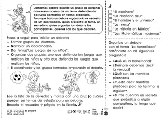 lIamamos debate cuando un grupo de personas
conversan acerca de un tema defendiendo
posturas contrarias en forma ordenada.
Para que haya un debate organizado se necesita
de un coordinador, quien presenta el tema, un
secretario quien organiza las ideas y los
participantes, quienes son los que discuten.
Pasos a seguir para iniciar un debate:
Formar grupos de alum nos.
Nombrar un coordinador.
Oar tema:"Los juegos de los ninos".
Organizar dos grupos: uno que defienda los juegos que
realicen las ninas y otro que defienda los juegos que
realicen los ninos.
- EIcoordinador y los grupos formados empezaran el debate.
~
, 000
I" ~
(
-!;
Lee la lista de la derecha y marca con una cruz (x) cuales
pueden ser temas de estudio para un debate.
Recorta el recuadro y pegalo en tu libreta. 1
I:~IIitI~ EIdebate
1
D "EI cocinero"
D "La manana azul"
D "EI hombre y el universo"
D "La mesa"
D "La historia en Mexico"
D "Las Matematicas modernas"L _
Organiza un debate
con el tema "La honestidad"
basandote en las siguientes
preguntas:
l.Que es la honestidad?
l.Siempre debemos decir
la verdad?
l.Que son las mentiras
piadosas?
l.Puedo decir mentiras
piadosas para no lastimar a
alguien?
l.Si me cuentan un secreto
que perjudica a algun
companero, 10 tengo que
decir?
 