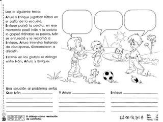 ""'I,
I
I
r'
(

Lee el siguiente texto:
Arturo y Enrique juga ban futbol en
el patio de 10 escuela.
Enrique pateo 10 pelota, en ese
momenta paso Ivan y 10 pelota
( 10 golpeo tirandole su paleta, Ivan
se enfurecio y Ie reclamo a
Enrique. Arturo intervino tratando
de disculparse. Comenzaron a
discutir.
Escribe en los globos el dialogo
entre Ivan, Arturo y Enrique.
~
Una sOlucion 01 problema serra:
Que Ivan Y Arturo - _
i
I'
(
!
~
II
~.••' I@, @l ~ ~ EIdialogo como resolucion
@(Jjj)'U Lm ~ de conflictos
Enrique _
m~~~~
Bim. 4
Sam. 26
Ficha. 143
 