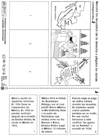 <()
'00
CD,a
0.=_.0a. ..•.
c 0(/) (/)
•••. ::::J
CD .••.
3. ~•••. ::::J
o C
:!·oC _.
-0
CD ::::J
(/) C
(D(/)
-n (I) c::J
-'CD _.
g.3~
c·
····,
,
·,
······----------------------------------------------------~
--~------------------------------------------------~
·····,
··,
··
·····---------------.-------------------------------------
o ;:c
o CD
~ 0
CD 0
en =+
"0 0
o
:J 0
Q.en
~ CD
~g
oQ.
....•
oen
Q.
CD
o
Q.
CD....•
CD
o
'::J
o
-<
"0
CD'"
<0
o
oen
~-----------------------------------------,
~
Mexico perdio los
siguientes territorios:
En 1836 Texas se
independiza de
Mexico. En 1848 se
pierden territorios
despues de la invasion
de Estados Unidos. 5e
vende la Mesilla en
1853.
Mexico firmo el tratado
de Guadalupe
Hidalgo, por el cual
perdio Nuevo Mexico,
la A1taCalifornia, Texas
y la parte de
Tamaulipas que
estaba entre los rfos
Nueces y Bravo.
Estados Unidos pago
a Mexico 15 millones
de pesos. 3
Francia exige el pago
de danos sufridos
durante las revueltas.
Un pastelero querfa
cobrar pasteles
perdidos en un motfn.
Por ese motivo
lIamamos a este
conflicto "La guerra
de los Pasteles" y
sucedio en 1938.
 