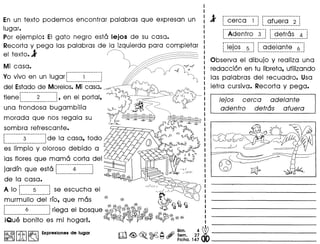 En un texto podemos encontrar palabras que expresan un
lugor.
Por ejemplo: EI gato negro esta lejos de su casa.
Recorta y pega las palabras de la izquierda para completar
el texto.l ~
Mi casa. h~~--------~---------.
Yo vivo en un lugar; 1
too •••••••••••••••••••••••••••••.•••••••••• '
del Estadode Morelos.Mi casa.
.....•.••.....••.....• ~ ~~
tiene ~ 2 ~, en el portal, ~ rrYJ,
una f~~~d;;~··b·~gambilia eJ-j)
morada que nos regala su ~
.~~~~.r.~..~:.f.~:.scante. "",7:~
·~~··li·~~i·~··Y·~I~;O~:~:~i~:~o ~~i:;;!las flores que mama corta del ~~--- r--~~jtUe~~:J~jordfn que esta [········-4·········j ~ ~II~VV~;
:••••••••••••••••••••• : <§ <& ~ -' }/,-
de 10 casa. -- C:;SC:::>CE;s::::>~
A 10 ['--··--5·"·---1 se escucha el "/"1 ~~~~:2?O
mur~~·I·I~··d~·I··rfo, que mas ~ ~ (~Q]
........................... ~ ~~ ~ ~ ~ ~ ~ ~
L ~ J riega el bosque ~11;:~~~~~~~~
iQU8 bonito es mi hogarl. ~~TF~ ~r~~~
I~~Irm ~ Expresloneode luga. till ~ ~ ©d2 ~ #'~. 2~ ~
~~IJ Lm~ ~ ~ Fiche. 147 dt> _
4L ••.•.........••••... . ..•.•••.........•..•
A 1 cerca 1 afuera 2 ~
f··Ade·ntrO··-3-·j r··de·tr6-s··-4··1••••••••••••••••••••••••••••••••••••••••••••••••• 1 I••••••••••••••••••••••••••••••••••••••••••
r················· •......••.••••............•
: lejos 5 1 1 adelante 6 ~~ •••••••••••••••••••••.•••••••••••••• I 1•••••••••••••••••••••••••••••••••••••• ..;.•••••••••••••• _1
Observa el dibujo y realiza una
redacci6n en tu Iibreta, utilizando
las palabras del recuadro. Usa
letra cursiva. Recorta y pega.
/ejos cerca ade/ante
adentro detras afuera
 