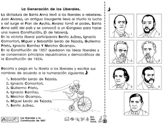 La Generaci6n de los Liberales.
La dictadura de Santa Anna Ilevo a los Iiberales a rebelarse.
Juan Alvarez, un antiguo insurgente lIeva al triunfo la lucha
y aSI surge el Plan de Ayutla. Alvarez tome el poder, Santa
Anna salio del pais y se convoco a un Congreso para hacer
una nueva Constitucion, (5 de febrero).
En la victoria liberal participaron: Benito Juarez, Ignacio
Comonfort, Miguel y Sebastian Lerdo de Tejada, Guillermo
Prieto, Ignacio Ramirez Y Melchor Ocampo.
En la Constitucion de 1857 quedaron las ideas Iiberales y
se conservaron principios republicanos y democraticos de
la Constitucion de 1824.
Recorta y pega en tu libreta a los liberales y escribe sus
nombres de acuerdo a la numeracion siguiente: l
1. Sebastian Lerdo de Tejada.
2. Ignacio Comonfort.
3. Guillermo Prieto.
4. Ignacio Ramirez.
5. Melchor Ocampo.
6. Miguel Lerdo de Tejada.
7. Benito Juarez.
I~ II!i:'Al ~ Los Iibereles y Ie
~ ~ ~ Constitucion de 1857
rr'IJ Bim. 4 dbll2d <@, ~ ~ ~ Sem. 27 •
• Fiche. 151
--------------------------.
·······
 