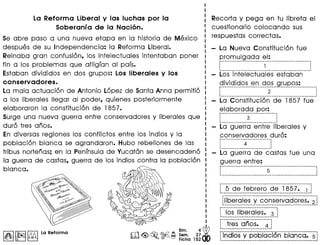 La Reforma Liberal y las luchas por la
Soberanf a de la Naci6n.
Se abre paso a una nueva etapa en la historia de Mexico
despues de su Independencia: la Reforma Liberal.
Reinaba gran confusion, los intelectuales intentaban poner
fin a los problemas que afliglan al pais.
Estaban divididos en dos grupos: Los Iiberales y los
conservadores.
La mala actuacion de Antonio Lopez de Santa Anna permitio
a lo,sliberales lIegar al poder, quienes posteriormente
elaboraron la constitucion de 1857. '
Surge una nueva guerra entre conservadores y Iiberales que
duro tres anos.
En diversas regiones los conflictos entre los indios y la
poblacion blanca se agrandaron. Hubo rebeliones de las
tribus nortenas; en la Peninsulade Yucatan se desencadeno
la guerra de castas, guerra de los indios contra la poblacion
blanca.
I~II~I~ La Reforma
~
Bim. 4
o Sam. 27·
m<@,~.~~ Ficha 152
Recorta y pega en tu libreta el
cuestionario colocando sus
respuestas correctas.
La Nueva Constitucion fue
promulgada el:
~---------------------------------------------------.
: 1 .
~------------------.-------------------------- I
Los intelectuales estaban
~_i_y.i_~!9,<?~__~_~__~ ~_~__9!.~P'<?~": _
: 2,
-------------------------------------------------------
La Constitucion de 1857 fue
elaborada por:
p-------------------------------.
: 3 :, ., :
1 ----._---------------------
La guerra entre liberales y
conservadores duro:
p---------_.------------------ ,
4 :, ,
1 ----------------------.
1
La guerra de castas fue una
guerra entre:
r--------------------------!S--------------------------
,
,
r--S--d-e·-fe-t;re-ro--d-~-"i-8S-]"~..-~.-j
1-------------------------_.-------------_.----------.
-._---------------------------------------------------
lliberales y conservadores. 2
~--------------------------------~--------------------
r··iO-S--ifbe-ra ie-s~---~_.j
1 ---------------------------
f -- -tres·-0-~o-s~··_.~-1
._---------------------------~
rrldios·'i-pob iacf6n --5i(]"nca-~--s
 