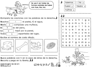 Se usa h en todas las
form as verbales de haber
con hue, hie, hui.
Completa las oraciones con las palabras de la derecha.1
Nosotros r_-_-_-_-_-_-_-_-_-_-_-_~-_-_-_-.-.-.-_-.-_-.-l eI pasteI, tu e1 a9ua.
Marfa r----·2---·--j com prado una mufieca.f ,
r------·_----------
Ell 3 ~es del perro.__________________ J
La r·-·······4··-------1 trep6 por la pared.
.--------------------,
lodos r-·--·····s···---·---;espantados del lugar.
----------------------
Escribe el nombre de cada dibujo.
: 1 r·hciremos--·i··; r··ti·o··-2-j
I -.-----..........~ -..- ~
I r-------------·---~ r--------------------
I ~hueso 3 : lhiedra 41_•••• • J 1 ,
I ~------;.-------- "".
I : hUlmos 5 :
I '.-.- -~
L----- _
: 11 ------
I
I
I
I
I
I
h u e s 0 h i g 0
u a p 0 m u h z r
e x c p 0
. . hI I n
r h u e i e q u s
f u I x m z y m 0
a e b a
.I 0 C e m
n v h
. d
.I C e s I
0 0 d f g k m a u
h a b r
. d hI a n
 