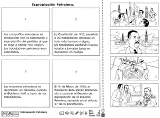 Expropiacion Petrolera .
Las companias extranjeras se
enriquecian con la explotaci6n y
expropiaci6n del petr61eo al que
se lIeg6 a lIamar "oro negro".
Los trabajadores petrolero~ eran
explotados.
Las empresas extranjeras se
declararon en rebeldia, cuando
el Gobierno fall6 a favor de los
trabajadores.
I~II~I~ Expropiaci6n Petrolera
..........• -_. __ ...-..._-------------------------------,,,,,
·,
,,,,,
,,,
·,,,
,
,,
,,
,
·
La Constituci6n de 191 7, benefici6
a los trabajadores dandoles un
trato mas humano y dig no.
Lostrabajadores solicitando mejores
salarios y jornadas justas se
declararon en huelga.
EI 18 de Marzo de 1938, el
Presidente Gral. Lazaro Cardenas
dio a conocer el Decreto de
Expropiaci6n de la Industria
Petrolera, apoyado en el articulo
27 de la Constituci6n.
 