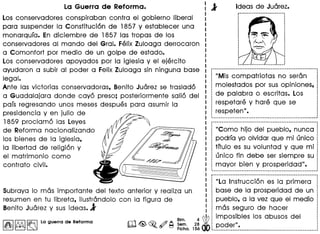 "La Instruccion es la primera
base de la prosperidad de un
pueblo. a la vez que el medio
mas segura de hacer
iaa. l;i~ __~~~;~;:~::_~__I_~~__~~_~_~:~__~_:~ .
Los conservadores conspiraban contra el gobierno liberal
para suspender la Constitucion de 1857 V establecer una
monarqufa. En diciembre de 1857 las tropas· de los
conservadores al mando del Gral. Felix Zuloaga derrocaron
a Comonfort por medio de un golpe de estado.
Los conservadores apovados por la iglesia V el ejercito
avudaron a subir al poder a Felix Zuloaga sin ninguna base
legal.
Ante las victorias conservadoras. Benito Juarez se traslado
a Guadalajara donde cavo preso; posteriormente salio del
pafs regresando unos meses despues para asumir la
presidencia V en julio de
1859 proclamo las Leves
de Reforma nacionalizando
los bienes de la iglesia.
la Iibertad de religion V
el matrimonio como
contrato civil.
SUbrava 10 mas importante del texto anterior V realiza un
resumen en tu Iibreta. ilustrandolo con la figura de
Benito Juarez V sus ideas• .}
I~I~ ~ La guerra de Reforma
"Mis compatriotas no seran
molestados por sus opiniones.
de palabra 0 escritas. Los
respetare V hare que se
respeten" •
"Como hijo del pueblo. nunca
podrfa VO olvidar que mi unico
tftulo es su voluntad V que mi
unico fin debe ser siempre su
mayor bien V prosperidad".
 