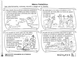 Mexico Prehist6rico.
Lee atentamente, colorea, recorta y pega en tu libreta.
Hace 40,000arios Iosprimerospobladoresde America
cruzar6nel estrechode Beringque estaba congelado,
10 que les permiti6 pasar caminando. A 10 largo del
ario recorrfan diferentes
lugares, cazando y
recolectando frutos.
La cacerfa se volvi6 cada vez mas diffcil,
aument6 la observaci6n del crecimiento ~
de las plantas, empezand;ra~ ~~
protegerlas don de las ~ ~':' ~ ~
encontraban. ~", ~~
Aprendieron a cuidar las 0L~ . ~
semillas y plantarlas / ~~
en las Herras mas fertiles   I
comenzando aSf~ ~ .~
la agricultura. .#f.!2-.~,~~
#k.~...,,;, .
. "":'1}P.Q~~~:.- ..?:....~'
() 0 ·~tbolP:!~"')~g .~
o O.~ •
1&1~ [iJ Antecedentes de la Prehlstoria
Se dedicaban a la caza, a la pesca y a la
recolecci6n de frutos. Esto los hacfa ser grupos
n6madas,es decir,
no vivfan en
A partir de que el hombre descubri6 la agri-
cultura se convirti6 en sedentario, dedicandose
tambien a la crfa de animales como perros y
guajolotes. En Mexico cultivaron --'''?I,j
el mafz, la calabaza, el frijol, {"''.Ii (
el chile, el nopal, el maguey ''--'--"':J, I ~
Y el ca~af,~. 9 A ",~t<LI) --J
__ Ijlf'tt ~ ~~,,,,._~--1j;t&~~ (I
/ ~- ~~~-fr~ ~ ~-".--:- -'-- ~"
'- ~'¥?:-;-- J "7 (  ,,,-,,. ~1,.)1"
-- - "'-- ~(i •.., . _ ,,~
"fu~~~~c..~:=>...~~----- t':),/  '~,'ld
--- -- - ~(I ~( I l(y'tir/ft __ . .I _ 'vr"'J,{rl
, - -- - ~ -
Bim. 1
Sem. 1
Ficha 4
 