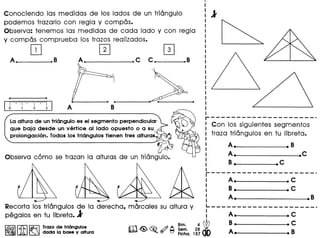 .---------------------: Con los siguientes segmentos
I traza triongulos en tu libreta.
I
I
I
I
I
I
I
r---------------------I A. .C
r ( : B. .C
 ~........... ~..........." ~........... : A • • B
Recorta los triongulos de la derecha, morcales su altura y L- - - - - - - - - - - - - - - - - - -- - --
pegalos en tu Iibreta• ..1' : A. • C
Bim 4~ B. .C~ r;Q;l~ Trazo de triangulos m~ ~ .,.?) A Se~. 28 A B
~ U:W ~ dada la base y altura ~ ~ ~ Ficha. 157 • •
Conociendo las medidas de los lados de un triongulo
podemos trazarlo con regia y compos.
Observa: tenemos las medidas de cada lado y con regia
y compos comprueba los trazos realizados.
[!J IT] IT]
La altura de un triangulo es el segmento perpendicular
que baja desde un vert ice al lado opuesto 0 a su '-
prolongacion. Todos los triangulos tienen tres alturas~
Observa como se trazan 10 alturas de un triongulo.
A_. • B
A._-------_.C
B. .C
 