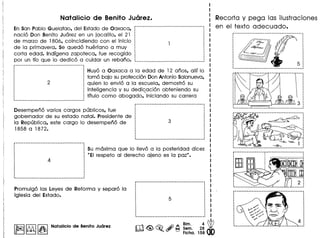 EnSan Pablo Guelatao, del Estado de Oaxaca,
nacio Don Benito Juarez en un jacalito, el 21
de marzo de 1806, coincidiendo can el inicio
de la primavera. se quedo huerfano a muy
carta edad. Indlgena zapoteca, fue recogido
par un tlo que 10 dedico a cuidar un rebano.
-----------------------------------------
·············,,
·····
Huyo a Oaxaca a la edad de 12 anos, alii 10
tomo bajo su proteccion Don Antoniosalanueva,
quien 10 envio a la escuela, demostro su
inteligencia y su dedicacion obteniendo su.titulo como abogado, iniciando su carrera
Desempeno varios cargos publicos, fue
gobernador de su estado natal. Presidente de
la Republica, este cargo 10 desempeno de
1858 a 1872.
su maxima que 10 Ilevo a la posteridad dice:
"EI respeto al derecho ajeno es la paz".
Promulgo las Leyes de Reforma y separo la
iglesia del Estado.
I~I~ I~INatalicio de Benito Juarez
Recorta y pega las ilustraciones
en el texto adecuado.
3
.......... 1 L .
ff'------..·---·~~·1
~/ ~ ~
~ ~L :
• ---- -4-- ~ 1 :
: -..J./<--:
·_----_ _----- ---_ _----_.-----1
i········----····· .....-.--------.----.-~
· .·:m
;W
 