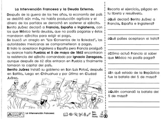 La Intervenci6n Francesa y la Deuda Externa.
Despues de 10 guerra de los tres anos, 10 economfa del pafs
se debilit6 aun mas, no habfa producci6n agrfcola y el
dinero de los partidos se derroch6 en sostener 01 ejercito.
Benito Juarez declar6 a Francia, Espana e Inglaterra, con
los que Mexico tenfa deudas, que no podfa pagarlas y estos
mandaron ejercitos para exigir el pogo.
Se busc6 un arreglo en llLos Convenios de 10 Soledad", las
autoridades mexicanas se comprometieron a pagar.
EItrato 10 aceptaron Inglaterra y Espana pero Francia prosigui6
su avance hasta Puebla; el 5 de mayo de 1862 encontraron
10 resistencia del ejercito comandado por Ignacio Zaragoza,
aunque despues de 62 dfas entraron en Pueblo y finalmente
tomaron 10 capital del pafs.
Benito Juarez instal6 su gobierno en San LuisPotosf,despues
en Saltillo, luego en Chihuahua y por ultimo en Ciudad
Juarez.
I~I~ ~ La Intervenclon Francesa
Recorta el ejercicio, pegalo en
tu libreta y resuelvelo.
l.Que declar6 Benito Juarez a
Francia, Espana e Inglaterra?
l.Que pafses aceptaron el trato?
l.C6mo actu6 Francia 01 saber
que Mexico no podfa pagar?'
l.En que estado de 10 Republica
fue 10 batalla del 5 de mayo?
l.Quien comand6 10 batalla del
5 de mayo?
 