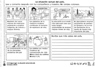 : La situaci6n actual del pais.
Lee y comenta despues con tus companeros y maestro. No olvides colorear.
Alrededor de nueve
millones de mexicanos
pertenecen a pueblos
indlgenas. de culturas y
lenguas diversas.
Los adelantos de la
medicina moderna
contribuyen al aumento
de esperanza de vida.
La contaminaci6n es uno
de los principales
problemas del pais
Los satelites son medios
modernos de
comunicaci6n. En 1985
Mexico lanz6 dos satelites:
Morelos I y II.
i
! ~ ~ 18J!nI1~1La sltuaol6n aclua del pals
La educaci6n es el medio
mas adecuado para que
todos tengan
oportunidades de alcanzar
mejores niveles de vida.
Se descubrieron enormes
yacimientos de petr61eo
en Chiapas y en el mar
de Campeche. Es la
fuente de riqueza mas
importante del pais.
Escribe que mas sabes del pais.
Bim. 5
Sem. 40
Ficha. 193
 