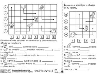 ~
~
@ -
<W ~
(fj
Resuelve el ejercicio y pegalo
en tu Iibreta.
ITJ[I][I][I][I]w0~
Observa donde estaban los animalitos y contesta hacia
donde se movieron.
La~ Volo cuadros hacia •
EI ~ se arrastro cuadros hacia la y _
cuadro hacia •
La ~camino __ cuadros hacia la y _
hacia •
EI; camino --- cuadros hacia la
La ~ volo__ cuadros hacia la ----v _
cuadros hacia ---.
~II~I~ Representacion de puntos
~ ~ y desplazamientos en el plano
Bim.
Sem.
Ficha
III
-
J1)
itJ
ITJ[I]
EI III camino cuadro
a la----y _
cu~hacia----.
EI ~ camino ---cuadro
hacla y __ cuadros
haci~ la •
EI t!!iJ camino --- cuadros
hacia y _
i~cuadros a la ---- •
 