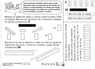 1
r····· r····· r"--- r····· r-····
~ 1
,
1
1
1 1 1 1 1
, 1
, 1
, 1
,- :- 1
- 1-
:-, 1 1
,
2
1
4
1
6
1
2
1
8, 1 1 1 1
. 1 1 1 1
1 1 1 , 1
._--_ .. ••.......
Las fracciones tambiim sirven para medir.
Recuerda que el numerador es el numero de
arriba y el denominador el numero de abajo.
EIdenominador nos indica en cuantas partes 11
se ha dividido la unidad 0 entero.
Observa la regleta de abajo y calcula cuanto pueden medir
los objetos. Recorta las fracciones dela derecha y pegalas
en donde corresponda. 1
------- ---------------- ---.----- ..---------------1
: Una tira mas un medio-~_.__ ._---_._-------------------_._-_._ .._ ..._-------~
r---------------------_·_--·· .._-----------------
~Una tira mas un cuarto ~
I ------------_ •• _-._._--_ ••----_._---------~
~--------------------
o o -0
Recorta la tira de la derecha y mide con ella los siguientes
segmentos de recta, ~3corta las medidas y pega donde
corresponda.11
. 1 1 1 1
I~IIitI~ Fracclones 2"' 4' 8 y 16
o
U (]) "~
U U +-
"> ~". 0
~ 0 0
v U::: (])
o U U
::: "> 0
O
- r-I~
U (]) 0
§ '0 U "-
+- 1
00
C/) C/) r- N '- '-
(]) (]) 0 (]) +-0
o C/) U
-- ,:.. Q) -;::
O ~, +- • (])
.0 (]) 0 0 ~ U
OOo.E+-
:J C/) 0 or-I"'!"(]) 0> 0 (]) -
U C/)cU (])~
"£ .92 '0 0 U ill
.6 0 ~ ~r-ICX»
0. 0- (])
U c-:JU
cwO N
W (]) ·oV () 0 >-
 