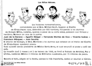 Los invasores norteamerica nos,
comandados por el Gral. Winfield Scott, lIegaron al Castillo
de Chapultepec que, defendido por 800 hombres, incluyendo a los alumnos
de Colegio Militar, cadetes, quienes a pesar de su corta edad, pelearon con firmeza y
herorsmo. Murieron en aras de la patria:
Juan de la Barrera - Agustin Melgar - Fernando Montes de Oca - Vicente Suarez -
Francisco Marquez - Juan Escutia.
EIdirector del Colegio, el Gral. Monterde y los alumnos que estaban en el interior del Castillo
de Chapultepec quedaron presos.
lode sucedi6 siendo presidente de Mexico Santa Anna, el cual renunci6 al poder y sali6 del
pars.
La invasi6n dur6 2 meses y el 2 de febrero de 1848, se firm6 el lratado de Amistad, Paz y
Lrmites, cediendo Mexico 2 millones de Kil6metros cuadrados, por 15 millones de pesos.
 