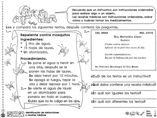 w I"" @II..Q" IGii':;;l ldent~1cac16l.'de Instrucclonet
<to @O!f>f;:jM:. ~ y recetas medlcas
Recuerda que un instructivo son instrucciones ordenadas
para realizar algo 0 un objeto.
Las recetas medicas son instrucciones ordenadas, sobre
como y cucmdo tomar los medicamentos.
REG. 610115
Ora. Remedios Lopez
Pedlatra
~
Lee y com para los siguientes textos, despues contesta las preguntas •
.--------------------..,1.- 2.-
Repelente contra mosquitos
Ingredientes:
* ~ litro de agua.
* 15 hojas de laurel.
* Un atomizador.
Procedimiento.
1•- Se pone el agua a hervir en
una olla, despues se Ie
ponen las hojas de laurel.
Se deja hervir por 10 minutos.
Se apaga el fuego, tapar la
olla y dejar reposar por 1 horae
2.- Se vierte el agua de laurel
en un atomizador para
ponerlo en todo el cuerpo.
Cuida que no te caiga en losojos.
Crema contra moscos
Aplicar en la piel tres veces al dfa.
Loci6n espantamoscos.
Rociar la habitaci6n por las noches.
l.En que son iguales los textos?
l.En que son diferentes los textos?
Bim. 1
Sem. 3
Fiche 20
 