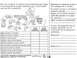 Pon una cruz (x) en 10 columna que corresponda para indicar
si las preguntas se pueden responder con 10 informacion
que hay en 10 ilustracion.
no se
puede
responder
l.Que juguetes se venden?
l.C6mo se llama la tienda?
l.Cuanto cuesta el oso?
l.Cuanto gastare si com pro el tren?
l.Esmas barata la resorteraque que otra cosa?
l.A que hora abri6 la senora?
l.Cuanto vende al dfa la senora?
l.Cuanto cuestan dos pelotas?
I&§ll.n. I~ ResoluciOn e invencion de problemas IbO <t!) ~ .4J ~~. ~ W~ lA ~ a partir de una informaci6n . ~ Fiche. 23 00
Responde las siguientes pregun-
tas y pegalas en tu libreta.
Si compro el yoyo y una pelota
l.Cuanto pagare? _
Pogue con un billete de $50 y
gaste $35 l.Cuanto me doran
de cambio? _
l.Que compre que gaste $35?
Inventa dos preguntas que se
puedan responder con 10
informacion de 10 i1ustracion y
escribelas.
Preguntal:
Pregunta 2: ----- _
 