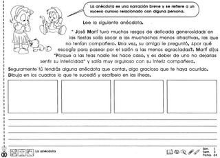Lee la siguiente anecdota.
U Jose Martf tuvo muchos rasgos de delicada generosidad: en
las fiestas solfa sacar alas muchachas menos atractivas, las que
no tenfan companero. Una vez, su amiga Ie pregunto, l.por que
escogfa para pasear por el salon alas menos agraciadas? Martf dijo:
"Porque alas feas nadie les hace caso, y es deber de uno no dejarlas
sentir su infelicidad" y salfa muy orgulloso con su infeliz companera.
Seguramente tu tendras alguna anecdota que contar, algo gracioso que te haya ocurrido.
Dibuja en los cuadros 10 que te sucedio y escrfbelo en las Ifneas.
La anecdota es una narraci6n breve y se refiere a un
suceso curioso relacionado con alguna persona.
~ I:~IIitI~ La anecdota
Bim. 1
Sem. 3
Ficha. 24
 