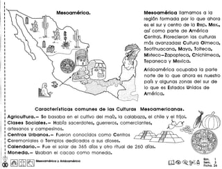 Mesoamerica lIamamos a la
region formada por 10 que ahora
es el sury centro de la Rep. Mex.,
asf como parte de America
Central. Florecieron las culturas
mas avanzadas: Cultura Olmeca,
Teotihuacana, Maya, Tolteca,
Mixteco-Zapopteca, Chichimeca,
Tepaneca y Mexica.
Aridoamerica ocupaba la parte
norte de 10 que ahora es nuestro
pafs y algunas zonas del sur de
10 que es Estados Unidos de
America.
Caracterfsticas comunes de las Culturas Mesoamericanas.
Agricultura. - Se basaba en el cultivo del marz, la calabaza, el chile y el frijol.
Clases Sociales. - Habra sacerdotes, guerreros, comerciantes, _~/lf
artesanos y campesinos. ~ • c
Centros Urbanos.- Fueron conocidos como Centros L I~!fi--~Y?!J~-Y~G;) 81 ~o
Ceremoniales 0 Templos dedicados a sus dioses. ~ Q ~~ ~@~
Calendario. - Fue el solar de 365 dras y otro ritual de 260 dfas. 0~ c~
Moneda.- Usaban el cacao como moneda.
db I~IIitI~ Mesoomerlco y Arldoamerlca
Bim. 1
Sam. 3
Ficha.26
 