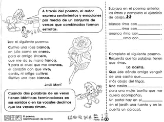 A traves del poema, el autor
expresa sentimientos y emociones
por medio de un conjunto de
versos que combinados forman
estrofas.
Lee el siguiente poema:
Cultivo una rosa blanca,
en julio como en enero,
para el amigo sincero,
que me do su mono franca.
Y para el cruel que me arranca,
el corazan con que vivo,
cardo, ni ortiga cultivo:
Cultivo una rosa blanca.
I
I
I
I Subraya en el poema anterior
: las rimas y completa el ejercicio
I de abajo.ll
I
I blanca rima con _
___ rima con _
arranca rima con ------
____ rima con ------
Completa el siguiente poema.
I Recuerdaque las palabrastienen
: que rimar.
: La casita.
: Que ide dande amiga vengo?
I de una casita queI ------
I mas abajo del trigal.
: Una casita _
: para una mujer bonita que me
I quiera acompanar.
I
I Un portal hay en elI -----
I en el jardfn una fuente y en la
: puerta un caracol.
Bim. 1 ~
Sam. 4 •
Ficha 30
Cuando dos palabras de un verso
tienen identicas terminaciones en
sussonidos 0 en las vocales decfmos
que los versos riman.
I@, @ r:l};l ~ EIpoema.
@O!f>ru L&J ~ Identificacion de la rima
 
